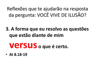 Reflexões que te ajudarão na resposta
 da pergunta: VOCÊ VIVE DE ILUSÃO?

3. A forma que eu resolvo as questões
  que estão diante de mim

 versus o que é certo.
• At 8.18-19
 