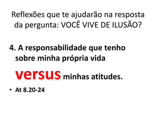 Reflexões que te ajudarão na resposta
 da pergunta: VOCÊ VIVE DE ILUSÃO?

4. A responsabilidade que tenho
  sobre minha própria vida

 versus minhas atitudes.
• At 8.20-24
 