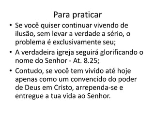 Para praticar
• Se você quiser continuar vivendo de
  ilusão, sem levar a verdade a sério, o
  problema é exclusivamente seu;
• A verdadeira igreja seguirá glorificando o
  nome do Senhor - At. 8.25;
• Contudo, se você tem vivido até hoje
  apenas como um convencido do poder
  de Deus em Cristo, arrependa-se e
  entregue a tua vida ao Senhor.
 