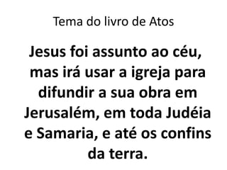 Tema do livro de Atos

 Jesus foi assunto ao céu,
 mas irá usar a igreja para
  difundir a sua obra em
Jerusalém, em toda Judéia
e Samaria, e até os confins
          da terra.
 