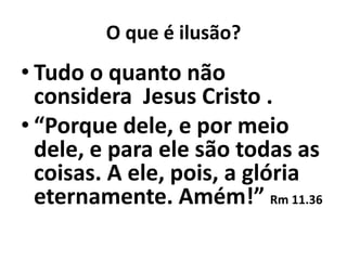 O que é ilusão?
• Tudo o quanto não
  considera Jesus Cristo .
• “Porque dele, e por meio
  dele, e para ele são todas as
  coisas. A ele, pois, a glória
  eternamente. Amém!” Rm 11.36
 