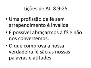Lições de At. 8.9-25
• Uma profissão de fé sem
  arrependimento é invalida
• É possível abraçarmos a fé e não
  nos convertemos.
• O que comprova a nossa
  verdadeira fé são as nossas
  palavras e atitudes
 