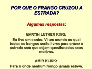 POR QUE O FRANGO CRUZOU A ESTRADA? Algumas respostas: MARTIN LUTHER KING:  Eu tive um sonho. Vi um mundo no qual todos os frangos serão livres para cruzar a estrada sem que sejam questionados seus motivos. AMIR KLINK:  Para ir onde nenhum frango jamais esteve. 