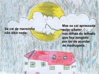 Se cai de mansinho  não oiço nada.  Mas se cai apressada ouço-a bater  nas telhas do telhado que fica zangado  por ter de acordar  de madrugada. 
