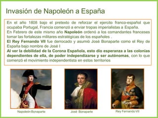 Invasión de Napoleón a España
En el año 1808 bajo el pretexto de reforzar el ejercito franco-español que
ocupaba Portugal, Francia comenzó a enviar tropas imperialistas a España.
En Febrero de este mismo año Napoleón ordenó a los comandantes franceses
tomar las fortalezas militares estratégicas de los españoles .
El Rey Fernando VII fue derrocado y asumió José Bonaparte como el Rey de
España bajo nombre de José I
Al ver la debilidad de la Corona Española, esto dio esperanza a las colonias
dependientes de ella, de poder independizarse y ser autónomas, con lo que
comenzó el movimiento independentista en estos territorios
Napoleón Bonaparte José Bonaparte Rey Fernando VII
 