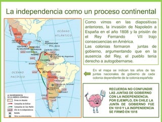 La independencia como un proceso continental
Como vimos en las diapositivas
anteriores, la invasión de Napoleón a
España en el año 1808 y la prisión de
el Rey Fernando VII trajo
consecuencias en América.
Las colonias formaron juntas de
gobierno, argumentando que en la
ausencia del Rey, el pueblo tenia
derecho a autogobernarse.
En el mapa se indican los años de las
juntas nacionales de gobierno de cada
colonia dependiente de la colonia española
RECUERDA NO CONFUNDIR
LAS JUNTAS DE GOBIERNO
CON LA INDEPENDENCIA.
POR EJEMPLO, EN CHILE LA
JUNTA DE GOBIERNO FUE
EN 1810 Y LA INDPENDENCIA
SE FIRMÓ EN 1818
 