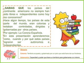 ¿SABIAS QUE los países del
continente americano no siempre han
sido libres e independientes como hoy
los conocemos?
Hace algún tiempo, los países de esta
parte del mundo, eran colonias y
estaban controladas, dirigidas y
gobernadas por otros países.
Por ejemplo :La Corona Española.
En esta presentación aprenderemos
como, cuando y por qué estos países
lograron ser autónomos e
independientes.
Glosario
Colonia: Territorio ocupado y gobernado por un país que está fuera de sus fronteras.
Autonomía: Capacidad y poder que tiene un territorio para gobernarse a si mismo
 