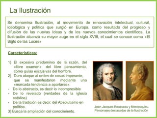 La Ilustración
Se denomina Ilustración, al movimiento de renovación intelectual, cultural,
ideológica y política que surgió en Europa, como resultado del progreso y
difusión de las nuevas Ideas y de los nuevos conocimientos científicos. La
ilustración alcanzó su mayor auge en el siglo XVIII, el cual se conoce como «El
Siglo de las Luces»
Características:
1) El excesivo predominio de la razón, del
«libre examen», del libre pensamiento,
como guías exclusivas del hombre.
2) Duro ataque al orden de cosas imperante,
que se manifestaron mediante una
«marcada tendencia a apartarse»:
- De lo abstracto, es decir lo incompresible
- De lo revelado (verdades de la iglesia
católica)
- De la tradición es decir, del Absolutismo en
política.
3) Busca la ampliación del conocimiento.
Jean-Jacques Rousseau y Montesquieu.
Personajes destacados de la Ilustración
 