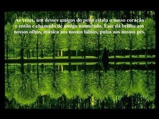 Às vezes, um desses amigos do peito estala o nosso coração e então e chamado de amigo namorado. Esse dá brilho aos nossos olhos, música aos nossos lábios, pulos aos nossos pés. 