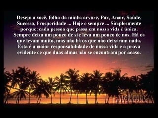 Desejo a você, folha da minha arvore, Paz, Amor, Saúde, Sucesso, Prosperidade ... Hoje e sempre ... Simplesmente porque: cada pessoa que passa em nossa vida é única. Sempre deixa um pouco de si e leva um pouco de nós. Há os que levam muito, mas não há os que não deixaram nada. Esta é a maior responsabilidade de nossa vida e a prova evidente de que duas almas não se encontram por acaso. 