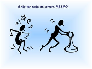 é não ter nada em comum, MESMO! 