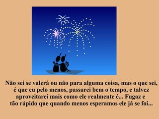 Não sei se valerá ou não para alguma coisa, mas o que sei, é que eu pelo menos, passarei bem o tempo, e talvez aproveitarei mais como ele realmente é... Fugaz e  tão rápido que quando menos esperamos ele já se foi... 