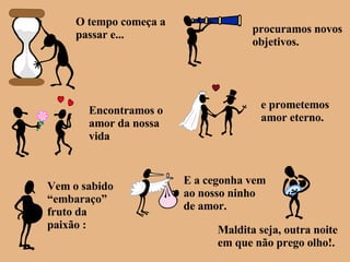 O tempo começa a passar e... procuramos novos objetivos. Encontramos o amor da nossa vida e prometemos amor eterno. Vem o sabido “embaraço” fruto da paixão : E a cegonha vem ao nosso ninho de amor. Maldita seja, outra noite em que não prego olho!. 
