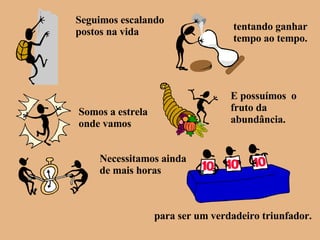 Seguimos escalando postos na vida tentando ganhar tempo ao tempo. Somos a estrela onde vamos E possuímos  o fruto da abundância. Necessitamos ainda de mais horas para ser um verdadeiro triunfador. 