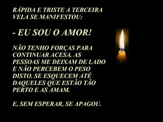 RÁPIDA E TRISTE A TERCEIRA VELA SE MANIFESTOU: - EU SOU O AMOR!  NÃO TENHO FORÇAS PARA CONTINUAR ACESA. AS PESSOAS ME DEIXAM DE LADO E NÃO PERCEBEM O PESO DISTO. SE ESQUECEM ATÉ DAQUELES QUE ESTÃO TÃO PERTO E AS AMAM.  E, SEM ESPERAR, SE APAGOU. 