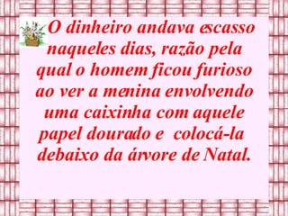 O dinheiro andava escasso naqueles dias, razão pela qual o homem ficou furioso ao ver a menina envolvendo uma caixinha com aquele   papel dourado e  colocá-la  debaixo da árvore de Natal. 
