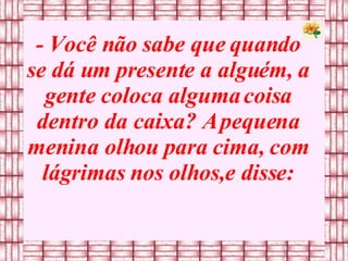 - Você não sabe que quando se dá um presente a alguém, a gente coloca alguma coisa dentro da caixa? A pequena menina olhou para cima, com lágrimas nos olhos,e disse: 