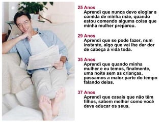 25 Anos Aprendi que nunca devo elogiar a comida de minha mãe, quando estou comendo alguma coisa que minha mulher preparou.  29 Anos Aprendi que se pode fazer, num instante, algo que vai lhe dar dor de cabeça a vida toda. 35 Anos Aprendi que quando minha mulher e eu temos, finalmente, uma noite sem as crianças, passamos a maior parte do tempo falando delas.  37 Anos Aprendi que casais que não têm filhos, sabem melhor como você deve educar os seus.  