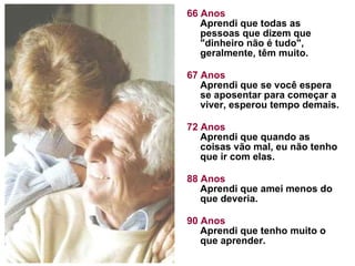 66 Anos Aprendi que todas as pessoas que dizem que "dinheiro não é tudo", geralmente, têm muito.  67 Anos Aprendi que se você espera se aposentar para começar a viver, esperou tempo demais.  72 Anos Aprendi que quando as coisas vão mal, eu não tenho que ir com elas. 88 Anos Aprendi que amei menos do que deveria.  90 Anos Aprendi que tenho muito o que aprender. 