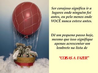 Em se tratando de coragem, não há problema em pensar pequeno. Ser corajoso significa ir a lugares onde ninguém foi antes, ou pelo menos onde VOCÊ nunca esteve antes. Dê um pequeno passo hoje, mesmo que isso signifique apenas acrescentar um lembrete na lista de   “ COISAS A  FAZER” 