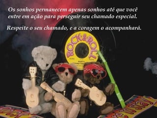 Em se tratando de coragem, não há problema em pensar pequeno. Os sonhos permanecem apenas sonhos até que você entre em ação para perseguir seu chamado especial. Respeite o seu chamado, e a coragem o acompanhará. 