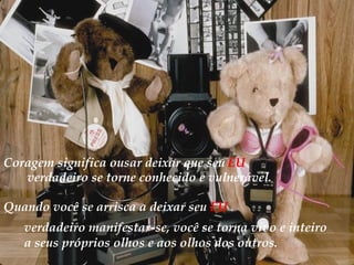 Coragem significa ousar deixar que seu  EU EU verdadeiro se torne conhecido e vulnerável. Quando você se arrisca a deixar seu verdadeiro manifestar-se, você se torna vivo e inteiro a seus próprios olhos e aos olhos dos outros. 