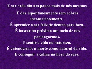É ser cada dia um pouco mais de nós mesmos. É dar espontaneamente sem cobrar inconscientemente.  É aprender a ser feliz de dentro para fora.  É buscar no próximo um meio de nos prolongarmos.   É  sentir a vida na natureza.  É entendermos a morte como natural da vida.  É conseguir a calma na hora do caos.   