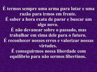 É termos sempre uma arma para lutar e uma razão para irmos em frente.   É saber a hora exata de parar e buscar um algo novo.   É não devanear sobre o passado, mas trabalhar em cima dele para o futuro.   É reconhecer nossos erros e valorizar nossas virtudes.   É conseguirmos nossa liberdade com equilíbrio para não sermos libertinos.   