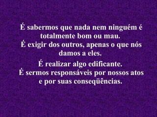É sabermos que nada nem ninguém é totalmente bom ou mau.  É exigir dos outros, apenas o que nós damos a eles.  É realizar algo edificante.  É sermos responsáveis por nossos atos e por suas conseqüências.   
