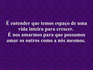 É entender que temos espaço de uma vida inteira para crescer.   É nos amarmos para que possamos amar os outros como a nós mesmos.   