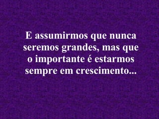 E assumirmos que nunca seremos grandes, mas que o importante é estarmos sempre em crescimento... 