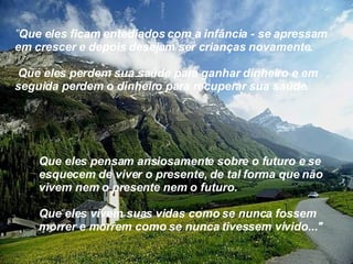 ” Que eles ficam entediados com a infância - se apressam  em crescer e depois desejam ser crianças novamente. Que eles perdem sua saúde para ganhar dinheiro e em  seguida perdem o dinheiro para recuperar sua saúde. Que eles pensam ansiosamente sobre o futuro e se esquecem de viver o presente, de tal forma que não vivem nem o presente nem o futuro. Que eles vivem suas vidas como se nunca fossem morrer e morrem como se nunca tivessem vivido..." 