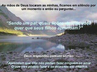 As mãos de Deus tocaram as minhas, ficamos em silêncio por um momento e então eu perguntei... Deus respondeu com um sorriso:   ” Aprendam que eles não podem fazer ninguém os amar.  O que eles podem fazer é se deixarem ser amados. ” Sendo um pai, quais lições de vida você quer que seus   filhos aprendam?" 