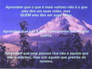 Aprendam que o que é mais valioso não é o que eles têm   em suas vidas, mas  QUEM  eles têm em suas vidas. Aprendam que não é bom compararem-se uns aos  outros. Aprendam que uma pessoa rica não é aquela que tem o máximo, mas sim aquela que precisa do mínimo. 