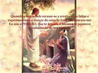Quando a impiedade recusar-se a revelar-te as faltas e experimentares a dureza do coração humano, procura-me: Eu sou o PERDÃO, que te levanta o ânimo e te promove a reabilitação de teu espírito. 