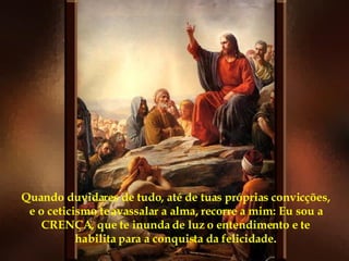 Quando duvidares de tudo, até de tuas próprias convicções, e o ceticismo te avassalar a alma, recorre a mim: Eu sou a CRENÇA, que te inunda de luz o entendimento e te habilita para a conquista da felicidade. 