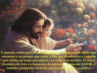 E quando, enfim quiseres saber quem sou, pergunta ao riacho que murmura e ao pássaro que canta, à flor que desabrocha e à estrela que cintila, ao moço que espera e ao velho que recorda. Eu sou a dinâmica da vida e a harmonia da natureza: chamo-me AMOR, o remédio para todos os males que te atormentam o espírito. 