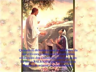 Quando te debateres com os mistérios da dor e tiveres a alma machucada pelos obstáculos dos caminhos, grita por mim: Eu sou o BÁLSAMO que te cicatriza as chagas e te minora os padecimentos. 
