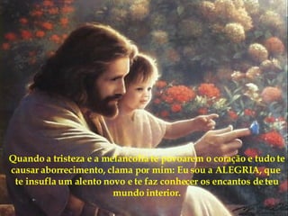 Quando a tristeza e a melancolia te povoarem o coração e tudo te causar aborrecimento, clama por mim: Eu sou a ALEGRIA, que  te insufla um alento novo e te faz conhecer os encantos de teu mundo interior. 