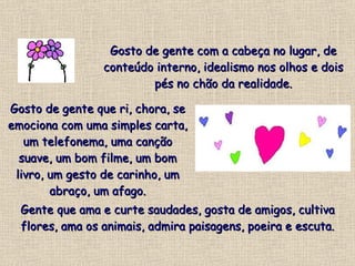 Gosto de gente com a cabeça no lugar, de conteúdo interno, idealismo nos olhos e dois pés no chão da realidade. Gosto de gente que ri, chora, se emociona com uma simples carta, um telefonema, uma canção suave, um bom filme, um bom livro, um gesto de carinho, um abraço, um afago. Gente que ama e curte saudades, gosta de amigos, cultiva flores, ama os animais, admira paisagens, poeira e escuta. 