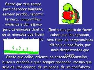 Gente que tem tempo para oferecer bondade, semear perdão, repartir ternura, compartilhar vivências e dar espaço para as emoções dentro de si, emoções que fluem naturalmente de dentro do seu ser! Gente que gosta de fazer coisas que lhe agradam, sem fugir de compromissos difíceis e inadiáveis, por mais desgastantes que sejam. Gente que colhe, orienta, se entende, aconselha, busca a verdade e quer sempre aprender, mesmo que seja de uma criança, de um pobre, de um analfabeto.  