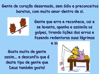 Gente de coração desarmado, sem ódio e preconceitos baratos, com muito amor dentro de si. Gosto muito de gente assim... e desconfio que é deste tipo de gente que Deus também gosta! Gente que erra e reconhece, cai e se levanta, apanha e assimila os golpes, tirando lições dos erros e fazendo redentoras suas lágrimas e sofrimentos.  