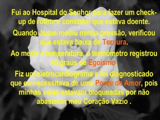 Fui ao Hospital do Senhor para fazer um check-up de rotina e constatei que estava doente. Quando Jesus mediu minha pressão, verificou que estava baixa de  Ternura . Ao medir a temperatura, o termômetro registrou 40 graus de  Egoísmo . Fiz um eletrocardiograma e foi diagnosticado que eu necessitava de uma  Ponte de Amor , pois minhas veias estavam bloqueadas por não abastecer meu Coração Vazio . 