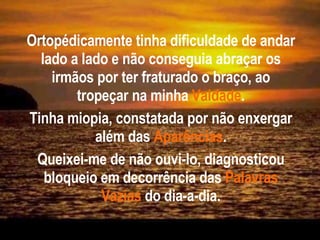 Ortopédicamente tinha dificuldade de andar lado a lado e não conseguia abraçar os irmãos por ter fraturado o braço, ao tropeçar na minha   Vaidade . Tinha miopia, constatada por não enxergar além das   Aparências . Queixei-me de não ouvi-lo, diagnosticou bloqueio em decorrência das   Palavras Vazias   do dia-a-dia. 