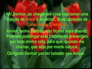 Ah! Senhor, ao chegar em casa vou tomar uma injeção de   Amor   e ao deitar, duas cápsulas de   Consciência Tranqüila   . Assim, tenho certeza, não ficarei mais doente. Prometo prolongar este tratamento preventivo por toda minha vida, para que, quando me chamar, que seja por morte natural. Obrigado Senhor por ter tomado seu tempo .   