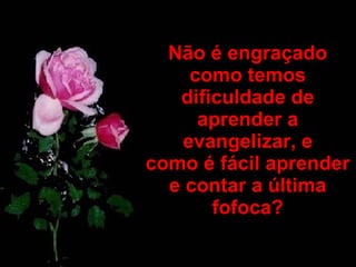 Não é engraçado como temos dificuldade de aprender a evangelizar, e como é fácil aprender e contar a última fofoca? 