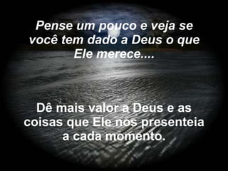 Dê mais valor a Deus e as coisas que Ele nos presenteia a cada momento. Pense um pouco e veja se você tem dado a Deus o que Ele merece.... 