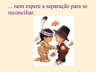 ... nem espere a separação para se reconciliar. 