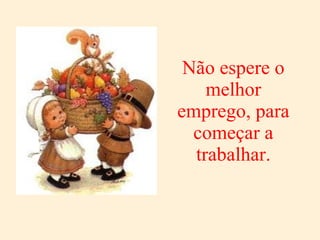 Não espere o melhor emprego, para começar a trabalhar. 