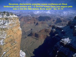 Devemos, diariamente exercitar nossa confiança em Deus lembrando-nos sempre que “ O Senhor nosso Deus nos segura pela mão e nos diz: Não temas, Eu te ajudo”  Isa. 41:13 